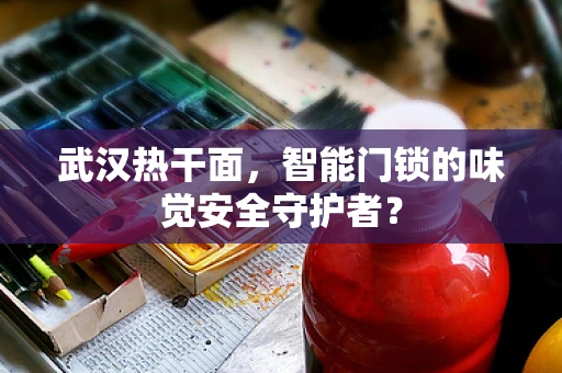 武汉热干面，智能门锁的味觉安全守护者？
