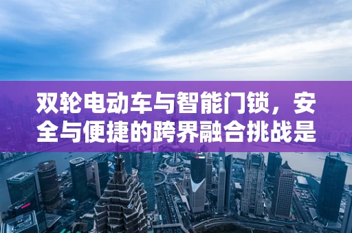 双轮电动车与智能门锁，安全与便捷的跨界融合挑战是什么？
