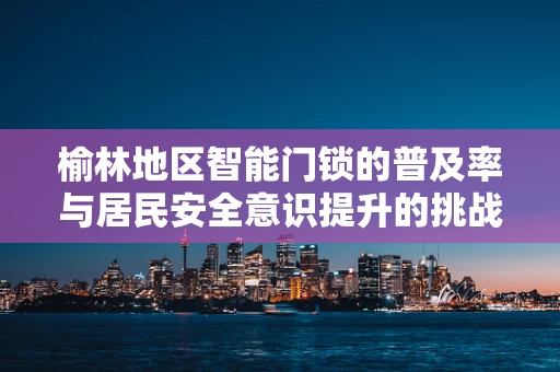 榆林地区智能门锁的普及率与居民安全意识提升的挑战