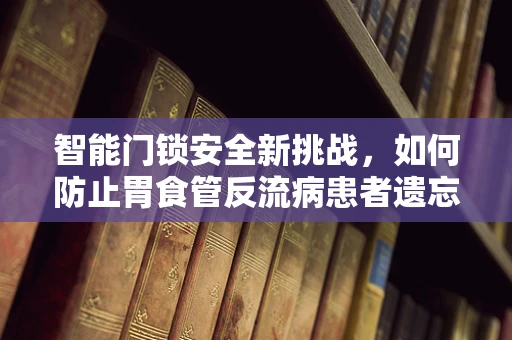 智能门锁安全新挑战，如何防止胃食管反流病患者遗忘钥匙引发的安全隐患？