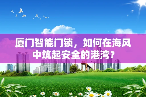 厦门智能门锁，如何在海风中筑起安全的港湾？