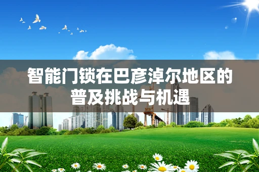 智能门锁在巴彦淖尔地区的普及挑战与机遇
