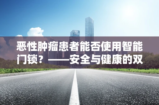 恶性肿瘤患者能否使用智能门锁？——安全与健康的双重考量