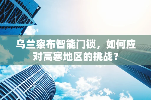 乌兰察布智能门锁，如何应对高寒地区的挑战？