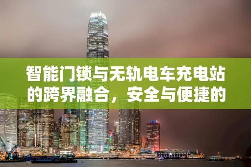 智能门锁与无轨电车充电站的跨界融合，安全与便捷的双重挑战？