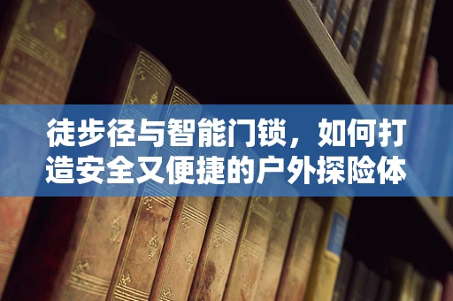 徒步径与智能门锁，如何打造安全又便捷的户外探险体验？