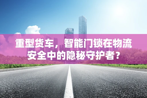 重型货车，智能门锁在物流安全中的隐秘守护者？