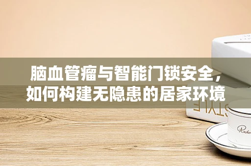 脑血管瘤与智能门锁安全，如何构建无隐患的居家环境？