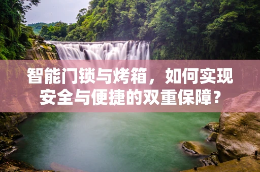 智能门锁与烤箱，如何实现安全与便捷的双重保障？