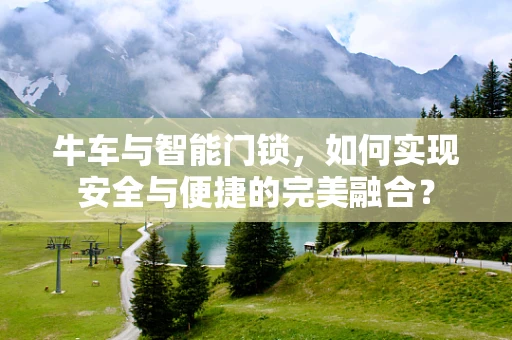 牛车与智能门锁，如何实现安全与便捷的完美融合？