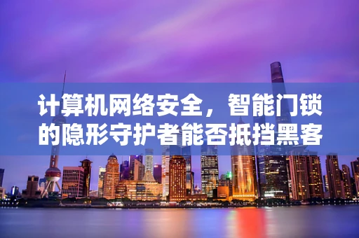 计算机网络安全，智能门锁的隐形守护者能否抵挡黑客的无形之剑？
