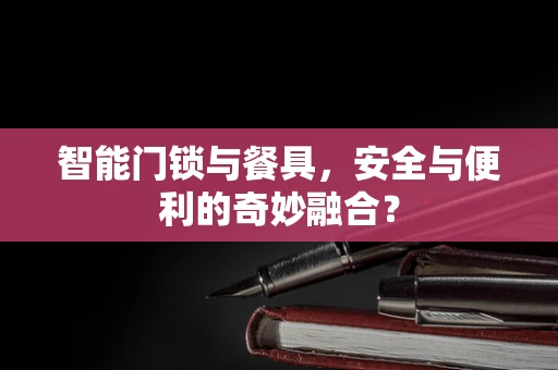 智能门锁与餐具，安全与便利的奇妙融合？