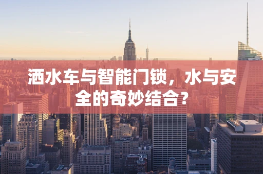 洒水车与智能门锁，水与安全的奇妙结合？