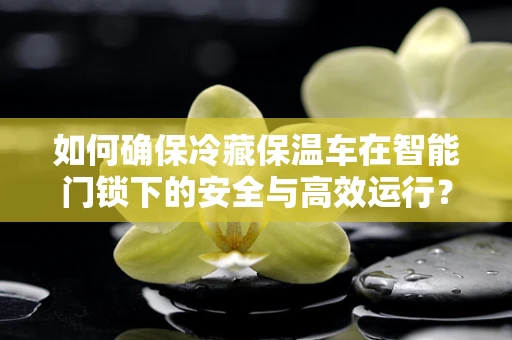 如何确保冷藏保温车在智能门锁下的安全与高效运行？