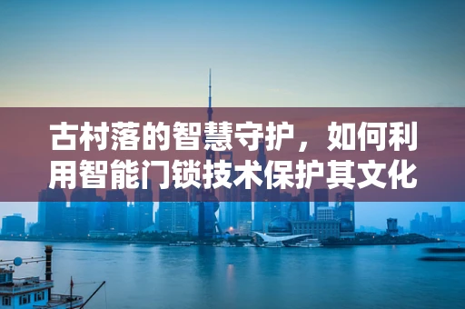 古村落的智慧守护，如何利用智能门锁技术保护其文化遗产？