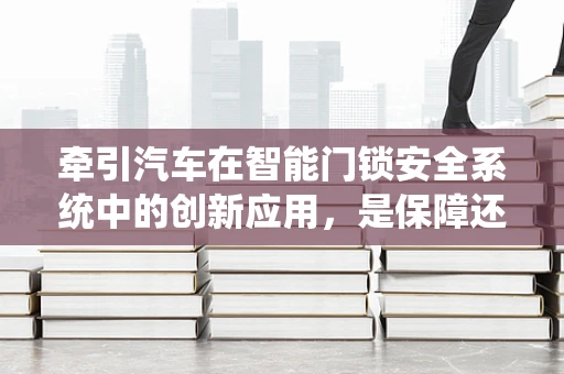 牵引汽车在智能门锁安全系统中的创新应用，是保障还是多余？
