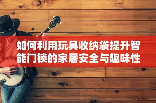 如何利用玩具收纳袋提升智能门锁的家居安全与趣味性？