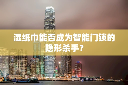 湿纸巾能否成为智能门锁的隐形杀手？