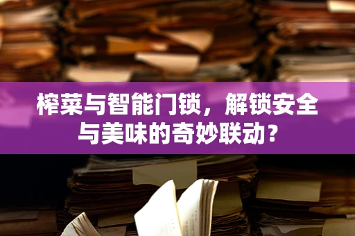 榨菜与智能门锁，解锁安全与美味的奇妙联动？