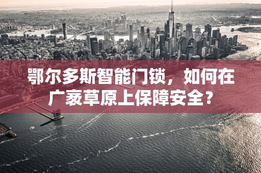 鄂尔多斯智能门锁，如何在广袤草原上保障安全？