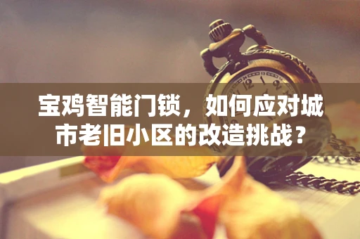 宝鸡智能门锁，如何应对城市老旧小区的改造挑战？