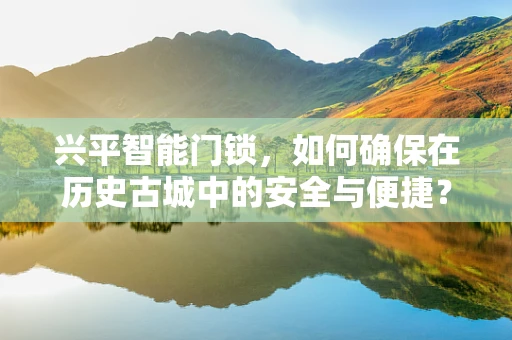 兴平智能门锁，如何确保在历史古城中的安全与便捷？