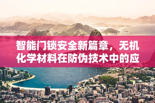 智能门锁安全新篇章，无机化学材料在防伪技术中的应用之问