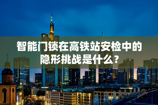 智能门锁在高铁站安检中的隐形挑战是什么？