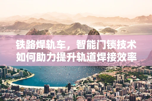 铁路焊轨车，智能门锁技术如何助力提升轨道焊接效率？