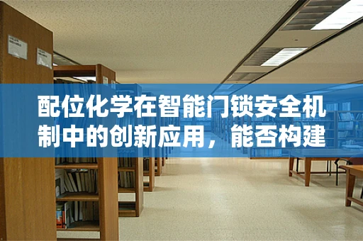 配位化学在智能门锁安全机制中的创新应用，能否构建更安全的‘锁’护盾？