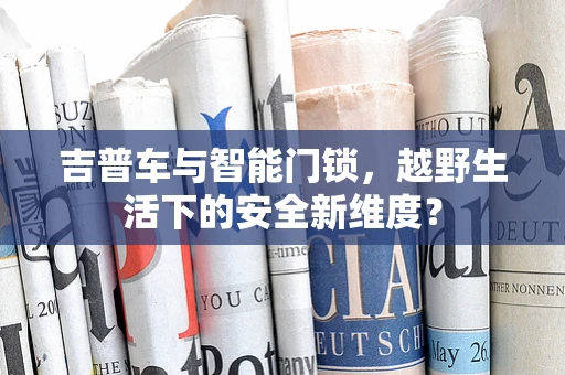 吉普车与智能门锁，越野生活下的安全新维度？