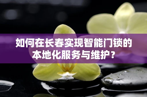如何在长春实现智能门锁的本地化服务与维护？