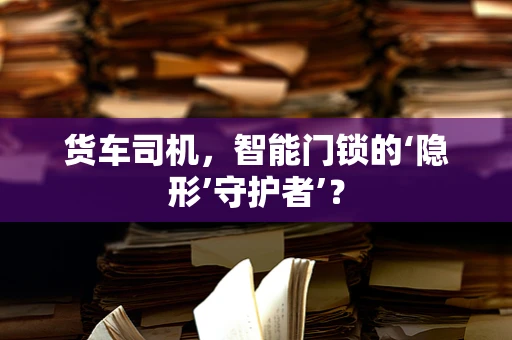 货车司机，智能门锁的‘隐形’守护者’？