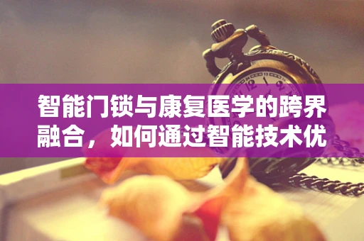 智能门锁与康复医学的跨界融合，如何通过智能技术优化患者居家康复环境？