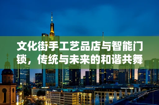 文化街手工艺品店与智能门锁，传统与未来的和谐共舞？