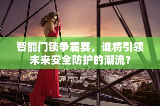 智能门锁争霸赛，谁将引领未来安全防护的潮流？