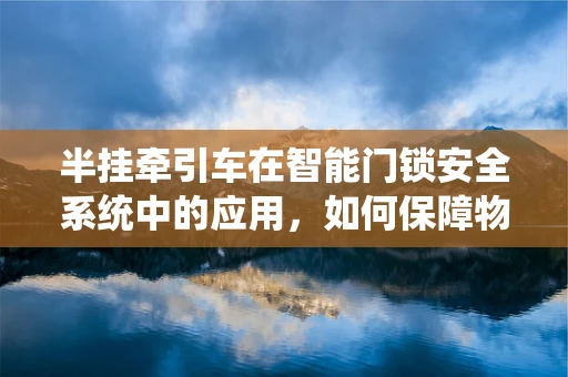 半挂牵引车在智能门锁安全系统中的应用，如何保障物流运输的双重安全？