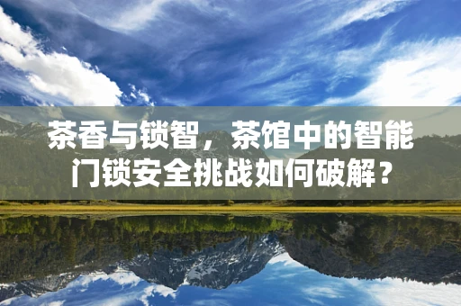 茶香与锁智，茶馆中的智能门锁安全挑战如何破解？