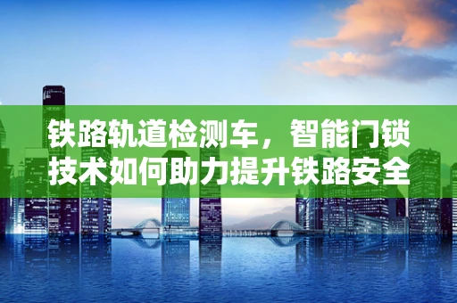 铁路轨道检测车，智能门锁技术如何助力提升铁路安全？