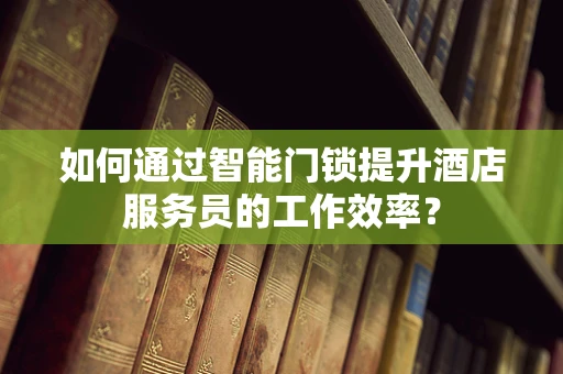如何通过智能门锁提升酒店服务员的工作效率？