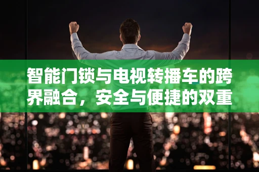 智能门锁与电视转播车的跨界融合，安全与便捷的双重挑战？