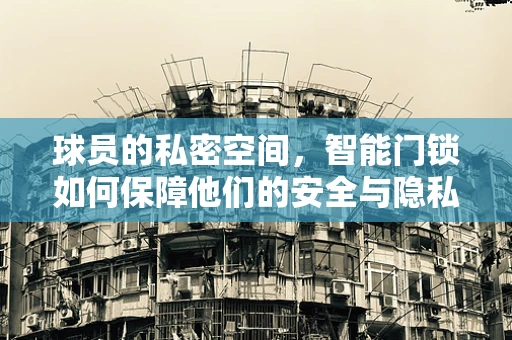 球员的私密空间，智能门锁如何保障他们的安全与隐私？