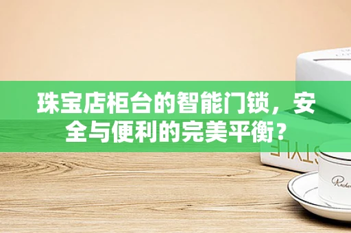 珠宝店柜台的智能门锁，安全与便利的完美平衡？