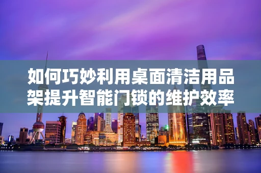 如何巧妙利用桌面清洁用品架提升智能门锁的维护效率？