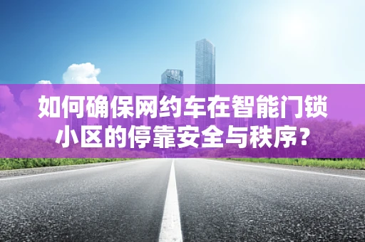 如何确保网约车在智能门锁小区的停靠安全与秩序？