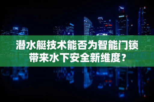 潜水艇技术能否为智能门锁带来水下安全新维度？