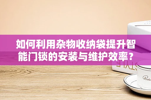 如何利用杂物收纳袋提升智能门锁的安装与维护效率？