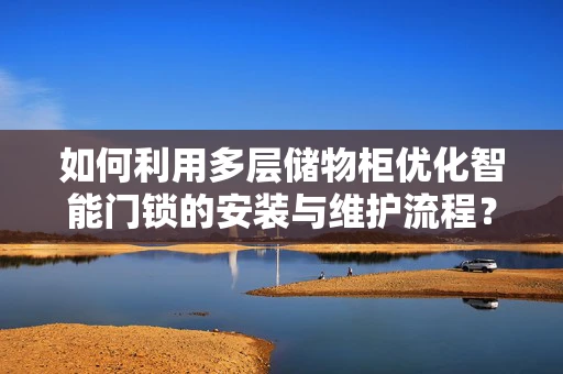 如何利用多层储物柜优化智能门锁的安装与维护流程？