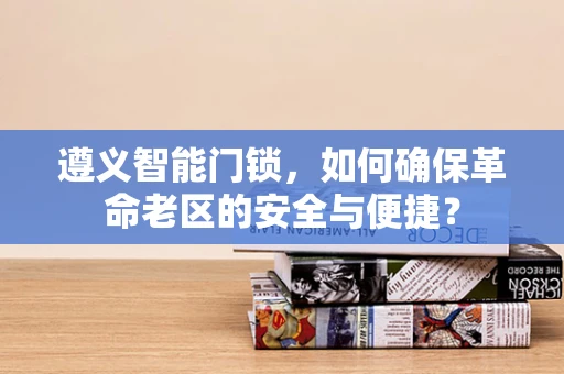 遵义智能门锁，如何确保革命老区的安全与便捷？