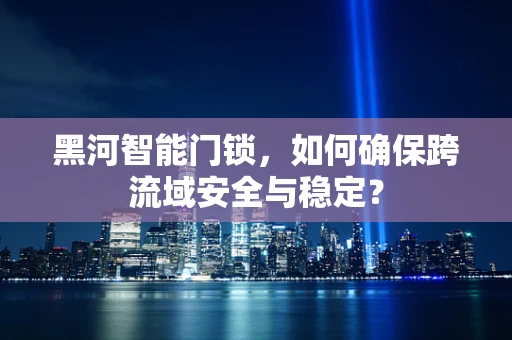黑河智能门锁，如何确保跨流域安全与稳定？